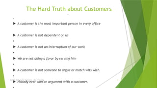The Hard Truth about Customers
•
•
 A customer is the most important person in every office
 A customer is not dependent on us
•
 A customer is not an interruption of our work
•
 We are not doing a favor by serving him
•
 A customer is not someone to argue or match wits with.
•
 Nobody ever won an argument with a customer.
Building the Customer Experience - MGA Consulting 6
 