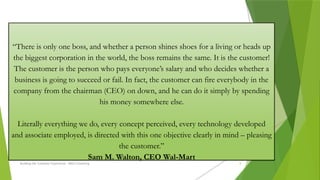 Building the Customer Experience - MGA Consulting 8
“There is only one boss, and whether a person shines shoes for a living or heads up
the biggest corporation in the world, the boss remains the same. It is the customer!
The customer is the person who pays everyone’s salary and who decides whether a
business is going to succeed or fail. In fact, the customer can fire everybody in the
company from the chairman (CEO) on down, and he can do it simply by spending
his money somewhere else.
Literally everything we do, every concept perceived, every technology developed
and associate employed, is directed with this one objective clearly in mind – pleasing
the customer.”
Sam M. Walton, CEO Wal-Mart
 
