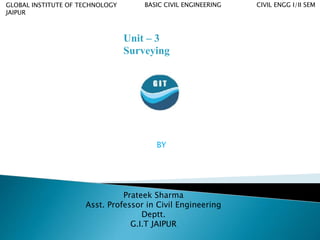 GLOBAL INSTITUTE OF TECHNOLOGY
JAIPUR
BASIC CIVIL ENGINEERING CIVIL ENGG I/II SEM
BY
Prateek Sharma
Asst. Professor in Civil Engineering
Deptt.
G.I.T JAIPUR
Unit – 3
Surveying
 