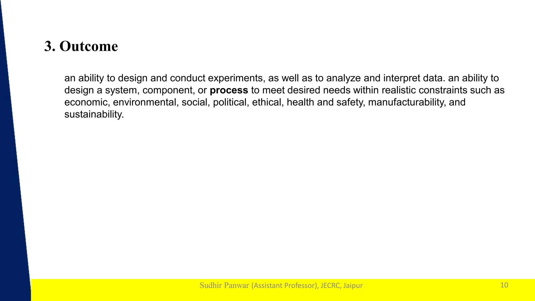 1
Sudhir Panwar (Assistant Professor), JECRC, Jaipur
3. Outcome
10
an ability to design and conduct experiments, as well as to analyze and interpret data. an ability to
design a system, component, or process to meet desired needs within realistic constraints such as
economic, environmental, social, political, ethical, health and safety, manufacturability, and
sustainability.
 