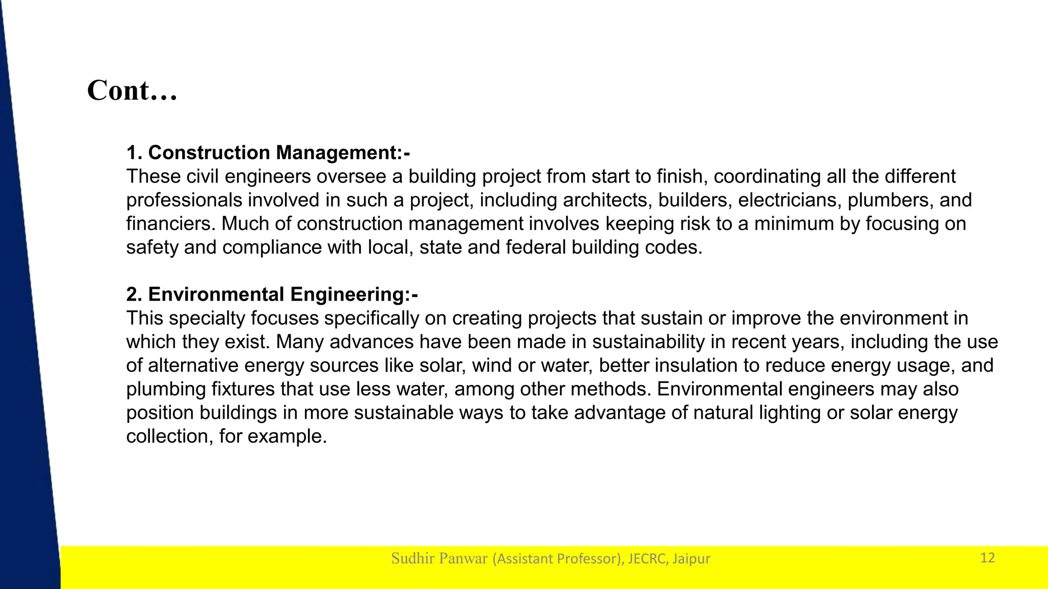 1
Sudhir Panwar (Assistant Professor), JECRC, Jaipur
Cont…
12
1. Construction Management:-
These civil engineers oversee a building project from start to finish, coordinating all the different
professionals involved in such a project, including architects, builders, electricians, plumbers, and
financiers. Much of construction management involves keeping risk to a minimum by focusing on
safety and compliance with local, state and federal building codes.
2. Environmental Engineering:-
This specialty focuses specifically on creating projects that sustain or improve the environment in
which they exist. Many advances have been made in sustainability in recent years, including the use
of alternative energy sources like solar, wind or water, better insulation to reduce energy usage, and
plumbing fixtures that use less water, among other methods. Environmental engineers may also
position buildings in more sustainable ways to take advantage of natural lighting or solar energy
collection, for example.
 