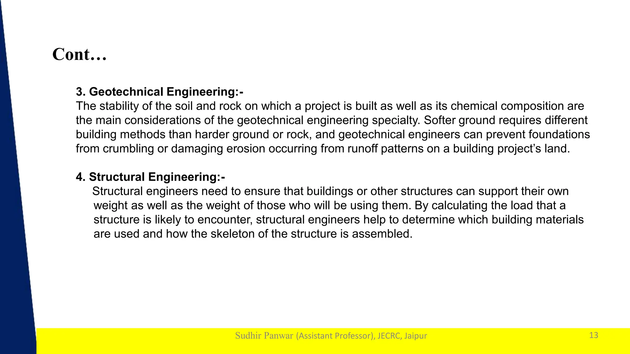 1
Sudhir Panwar (Assistant Professor), JECRC, Jaipur
Cont…
13
3. Geotechnical Engineering:-
The stability of the soil and rock on which a project is built as well as its chemical composition are
the main considerations of the geotechnical engineering specialty. Softer ground requires different
building methods than harder ground or rock, and geotechnical engineers can prevent foundations
from crumbling or damaging erosion occurring from runoff patterns on a building project’s land.
4. Structural Engineering:-
Structural engineers need to ensure that buildings or other structures can support their own
weight as well as the weight of those who will be using them. By calculating the load that a
structure is likely to encounter, structural engineers help to determine which building materials
are used and how the skeleton of the structure is assembled.
 