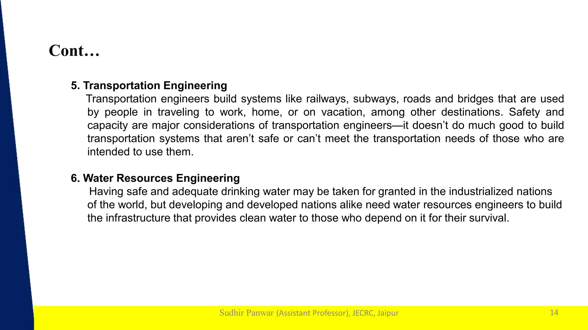 1
Sudhir Panwar (Assistant Professor), JECRC, Jaipur
Cont…
14
5. Transportation Engineering
Transportation engineers build systems like railways, subways, roads and bridges that are used
by people in traveling to work, home, or on vacation, among other destinations. Safety and
capacity are major considerations of transportation engineers—it doesn’t do much good to build
transportation systems that aren’t safe or can’t meet the transportation needs of those who are
intended to use them.
6. Water Resources Engineering
Having safe and adequate drinking water may be taken for granted in the industrialized nations
of the world, but developing and developed nations alike need water resources engineers to build
the infrastructure that provides clean water to those who depend on it for their survival.
 