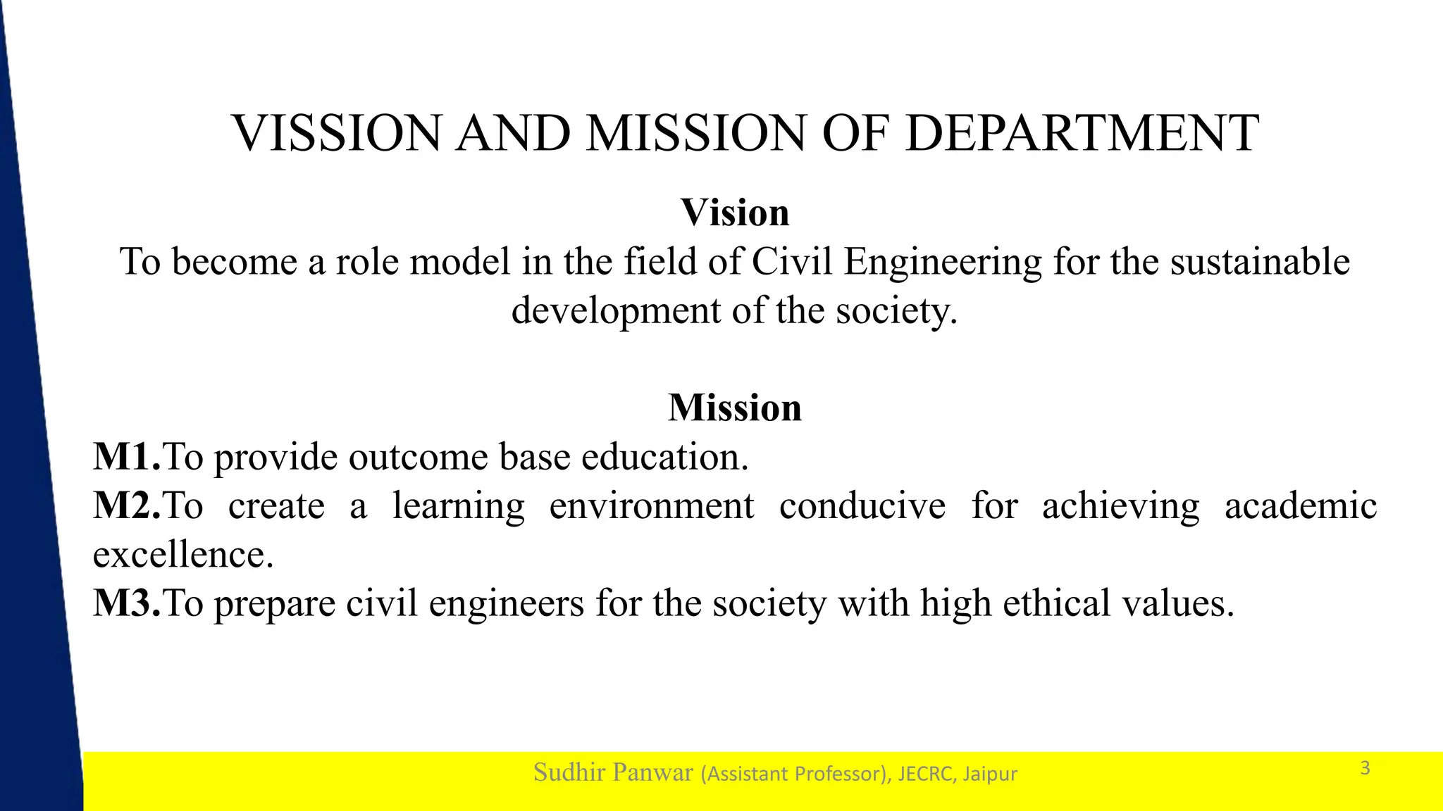 1
Sudhir Panwar (Assistant Professor), JECRC, Jaipur
VISSION AND MISSION OF DEPARTMENT
3
Vision
To become a role model in the field of Civil Engineering for the sustainable
development of the society.
Mission
M1.To provide outcome base education.
M2.To create a learning environment conducive for achieving academic
excellence.
M3.To prepare civil engineers for the society with high ethical values.
 