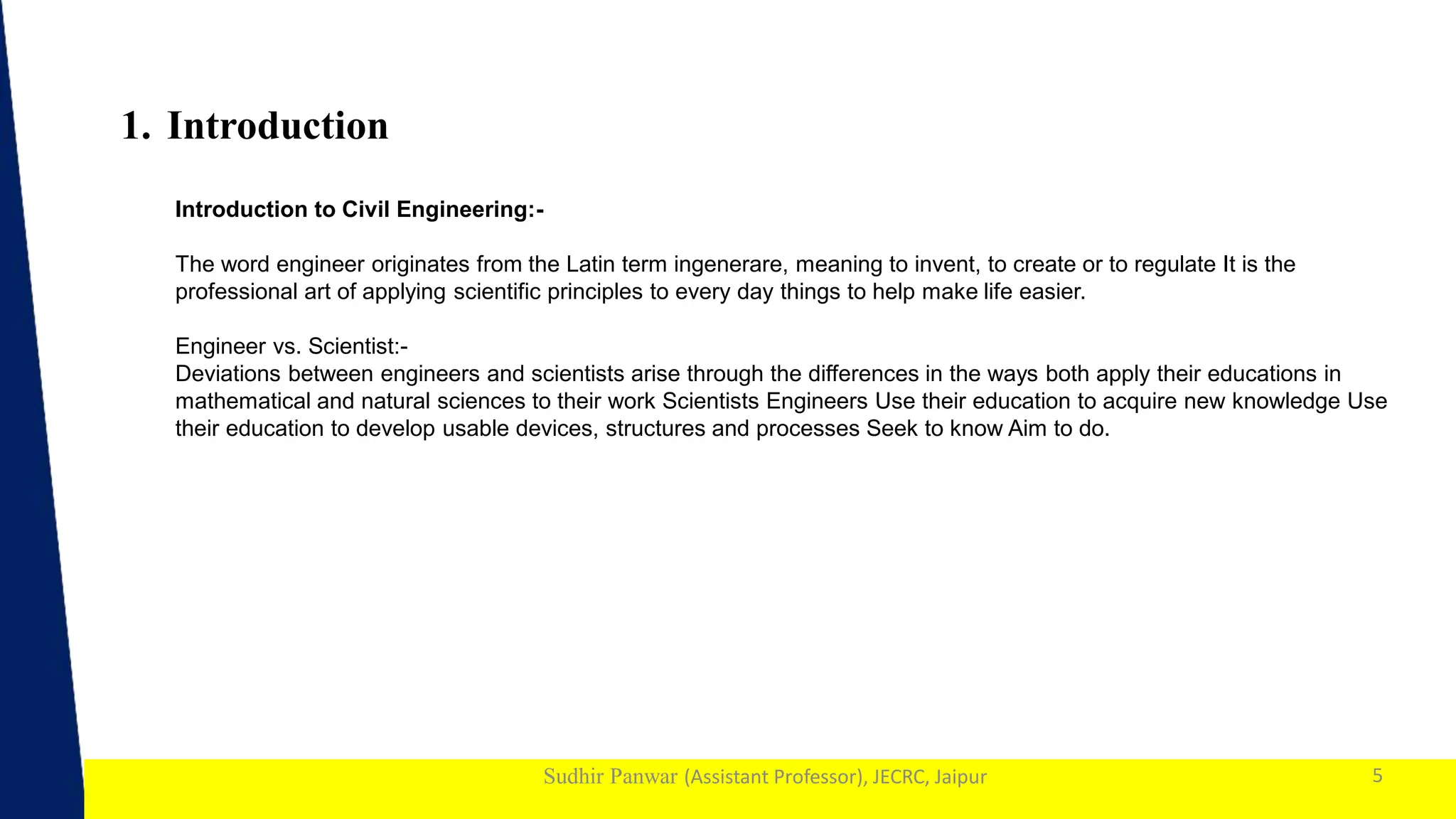 1
Sudhir Panwar (Assistant Professor), JECRC, Jaipur
1. Introduction
5
Introduction to Civil Engineering:-
The word engineer originates from the Latin term ingenerare, meaning to invent, to create or to regulate It is the
professional art of applying scientific principles to every day things to help make life easier.
Engineer vs. Scientist:-
Deviations between engineers and scientists arise through the differences in the ways both apply their educations in
mathematical and natural sciences to their work Scientists Engineers Use their education to acquire new knowledge Use
their education to develop usable devices, structures and processes Seek to know Aim to do.
 