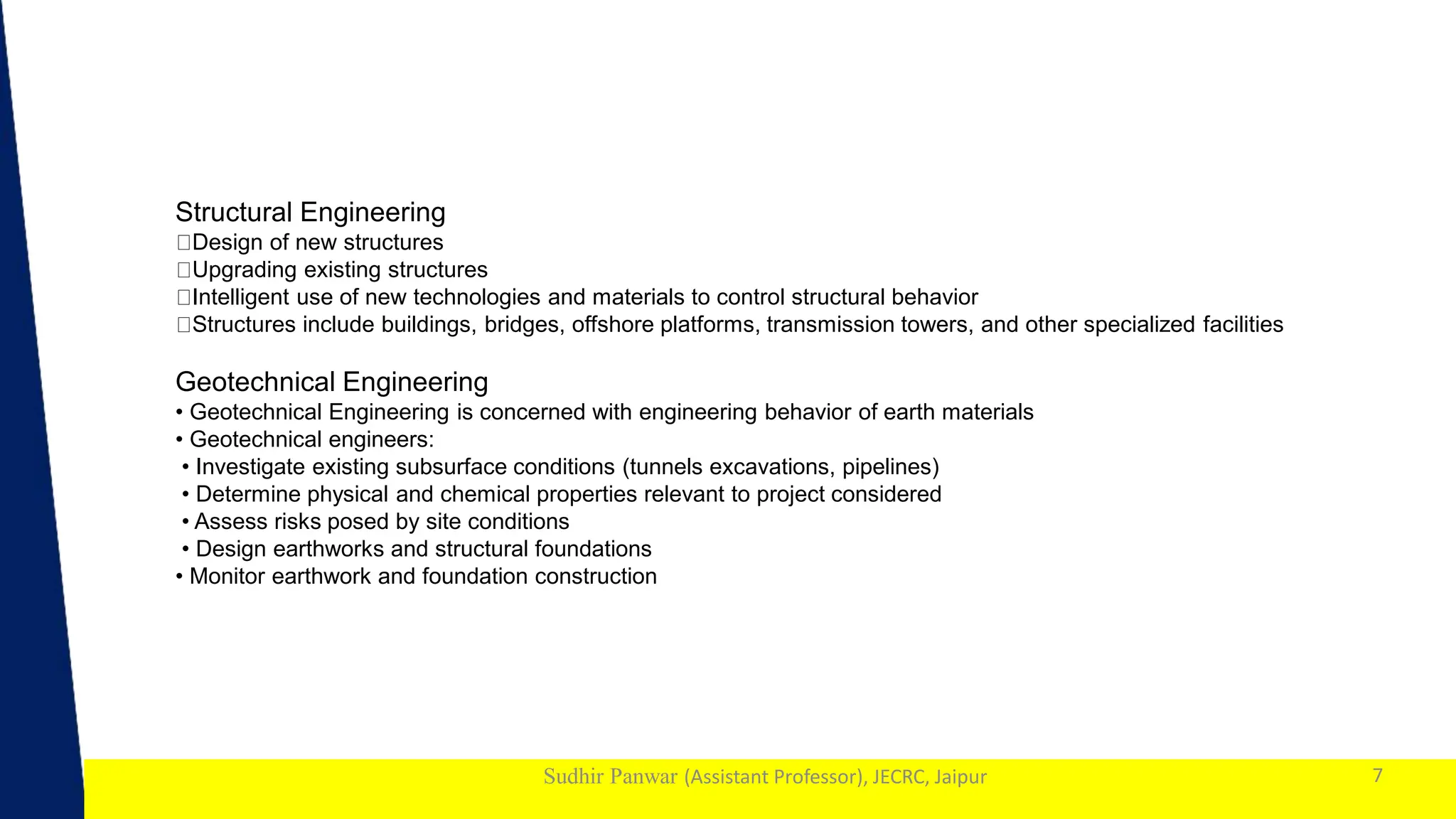 1
Sudhir Panwar (Assistant Professor), JECRC, Jaipur 7
Structural Engineering
Design of new structures
Upgrading existing structures
Intelligent use of new technologies and materials to control structural behavior
Structures include buildings, bridges, offshore platforms, transmission towers, and other specialized facilities
Geotechnical Engineering
• Geotechnical Engineering is concerned with engineering behavior of earth materials
• Geotechnical engineers:
• Investigate existing subsurface conditions (tunnels excavations, pipelines)
• Determine physical and chemical properties relevant to project considered
• Assess risks posed by site conditions
• Design earthworks and structural foundations
• Monitor earthwork and foundation construction
 