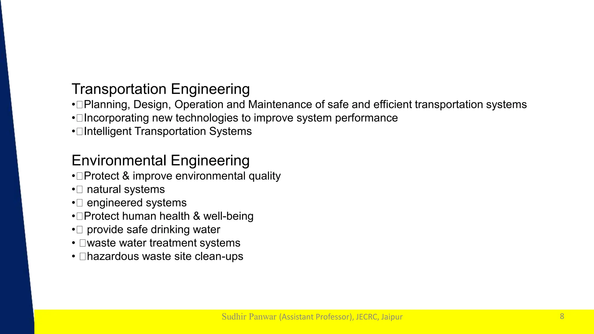 1
Sudhir Panwar (Assistant Professor), JECRC, Jaipur 8
Transportation Engineering
• Planning, Design, Operation and Maintenance of safe and efficient transportation systems
• Incorporating new technologies to improve system performance
• Intelligent Transportation Systems
Environmental Engineering
• Protect & improve environmental quality
• natural systems
• engineered systems
• Protect human health & well-being
• provide safe drinking water
• waste water treatment systems
• hazardous waste site clean-ups
 