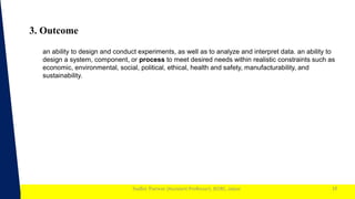 1
Sudhir Panwar (Assistant Professor), JECRC, Jaipur
3. Outcome
10
an ability to design and conduct experiments, as well as to analyze and interpret data. an ability to
design a system, component, or process to meet desired needs within realistic constraints such as
economic, environmental, social, political, ethical, health and safety, manufacturability, and
sustainability.
 
