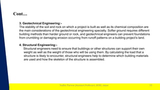 1
Sudhir Panwar (Assistant Professor), JECRC, Jaipur
Cont…
13
3. Geotechnical Engineering:-
The stability of the soil and rock on which a project is built as well as its chemical composition are
the main considerations of the geotechnical engineering specialty. Softer ground requires different
building methods than harder ground or rock, and geotechnical engineers can prevent foundations
from crumbling or damaging erosion occurring from runoff patterns on a building project’s land.
4. Structural Engineering:-
Structural engineers need to ensure that buildings or other structures can support their own
weight as well as the weight of those who will be using them. By calculating the load that a
structure is likely to encounter, structural engineers help to determine which building materials
are used and how the skeleton of the structure is assembled.
 