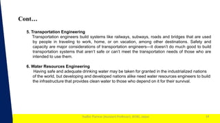 1
Sudhir Panwar (Assistant Professor), JECRC, Jaipur
Cont…
14
5. Transportation Engineering
Transportation engineers build systems like railways, subways, roads and bridges that are used
by people in traveling to work, home, or on vacation, among other destinations. Safety and
capacity are major considerations of transportation engineers—it doesn’t do much good to build
transportation systems that aren’t safe or can’t meet the transportation needs of those who are
intended to use them.
6. Water Resources Engineering
Having safe and adequate drinking water may be taken for granted in the industrialized nations
of the world, but developing and developed nations alike need water resources engineers to build
the infrastructure that provides clean water to those who depend on it for their survival.
 