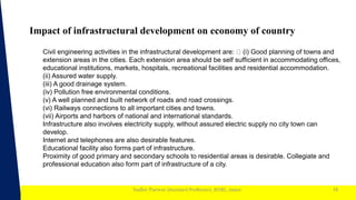 1
Sudhir Panwar (Assistant Professor), JECRC, Jaipur
Impact of infrastructural development on economy of country
16
Civil engineering activities in the infrastructural development are: (i) Good planning of towns and
extension areas in the cities. Each extension area should be self sufficient in accommodating offices,
educational institutions, markets, hospitals, recreational facilities and residential accommodation.
(ii) Assured water supply.
(iii) A good drainage system.
(iv) Pollution free environmental conditions.
(v) A well planned and built network of roads and road crossings.
(vi) Railways connections to all important cities and towns.
(vii) Airports and harbors of national and international standards.
Infrastructure also involves electricity supply, without assured electric supply no city town can
develop.
Internet and telephones are also desirable features.
Educational facility also forms part of infrastructure.
Proximity of good primary and secondary schools to residential areas is desirable. Collegiate and
professional education also form part of infrastructure of a city.
 