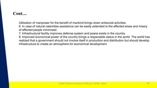 1
Sudhir Panwar (Assistant Professor), JECRC, Jaipur
Cont…
18
Utilization of manpower for the benefit of mankind brings down antisocial activities.
6. In case of natural calamities assistance can be easily extended to the affected areas and misery
of affected people minimized.
7. Infrastructural facility improves defense system and peace exists in the country.
8. Improved economical power of the country brings a respectable status in the world. The world has
realized that a government should not involve itself in production and distribution but should develop
infrastructure to create an atmosphere for economical development
 