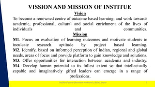 1
Sudhir Panwar (Assistant Professor), JECRC, Jaipur
Vision
To become a renowned centre of outcome based learning, and work towards
academic, professional, cultural and social enrichment of the lives of
individuals and communities.
Mission
M1. Focus on evaluation of learning outcomes and motivate students to
inculcate research aptitude by project based learning.
M2. Identify, based on informed perception of Indian, regional and global
needs, areas of focus and provide platform to gain knowledge and solutions.
M3. Offer opportunities for interaction between academia and industry.
M4. Develop human potential to its fullest extent so that intellectually
capable and imaginatively gifted leaders can emerge in a range of
professions.
2
VISSION AND MISSION OF INSTITUE
 