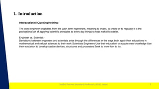 1
Sudhir Panwar (Assistant Professor), JECRC, Jaipur
1. Introduction
5
Introduction to Civil Engineering:-
The word engineer originates from the Latin term ingenerare, meaning to invent, to create or to regulate It is the
professional art of applying scientific principles to every day things to help make life easier.
Engineer vs. Scientist:-
Deviations between engineers and scientists arise through the differences in the ways both apply their educations in
mathematical and natural sciences to their work Scientists Engineers Use their education to acquire new knowledge Use
their education to develop usable devices, structures and processes Seek to know Aim to do.
 