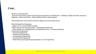 1
Sudhir Panwar (Assistant Professor), JECRC, Jaipur
Cont..
6
What is a Civil Engineer?
One who improves the quality of life through the production of infrastructure – Buildings, bridges and other structures –
Highways – Dams and levees – Water treatment plants, waste disposal
This infrastructure must be safe, functional, elegant and economically sound
Why We Need Civil Engineers
• Make sure our human habitat is livable
• Make sure we use resources wisely – Sustainable development
• Help maintain our competitiveness in the global economy – Increase productivity
Construction Engineering
Structural Engineering
Geotechnical Engineering
Transportation Engineering
Environmental Engineering
Water Resources Engineering Specialization in Civil Engineering
 