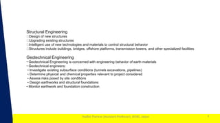 1
Sudhir Panwar (Assistant Professor), JECRC, Jaipur 7
Structural Engineering
Design of new structures
Upgrading existing structures
Intelligent use of new technologies and materials to control structural behavior
Structures include buildings, bridges, offshore platforms, transmission towers, and other specialized facilities
Geotechnical Engineering
• Geotechnical Engineering is concerned with engineering behavior of earth materials
• Geotechnical engineers:
• Investigate existing subsurface conditions (tunnels excavations, pipelines)
• Determine physical and chemical properties relevant to project considered
• Assess risks posed by site conditions
• Design earthworks and structural foundations
• Monitor earthwork and foundation construction
 