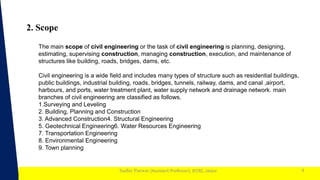 1
Sudhir Panwar (Assistant Professor), JECRC, Jaipur
2. Scope
9
The main scope of civil engineering or the task of civil engineering is planning, designing,
estimating, supervising construction, managing construction, execution, and maintenance of
structures like building, roads, bridges, dams, etc.
Civil engineering is a wide field and includes many types of structure such as residential buildings,
public buildings, industrial building, roads, bridges, tunnels, railway, dams, and canal ,airport,
harbours, and ports, water treatment plant, water supply network and drainage network. main
branches of civil engineering are classified as follows.
1.Surveying and Leveling
2. Building, Planning and Construction
3. Advanced Construction4. Structural Engineering
5. Geotechnical Engineering6. Water Resources Engineering
7. Transportation Engineering
8. Environmental Engineering
9. Town planning
 