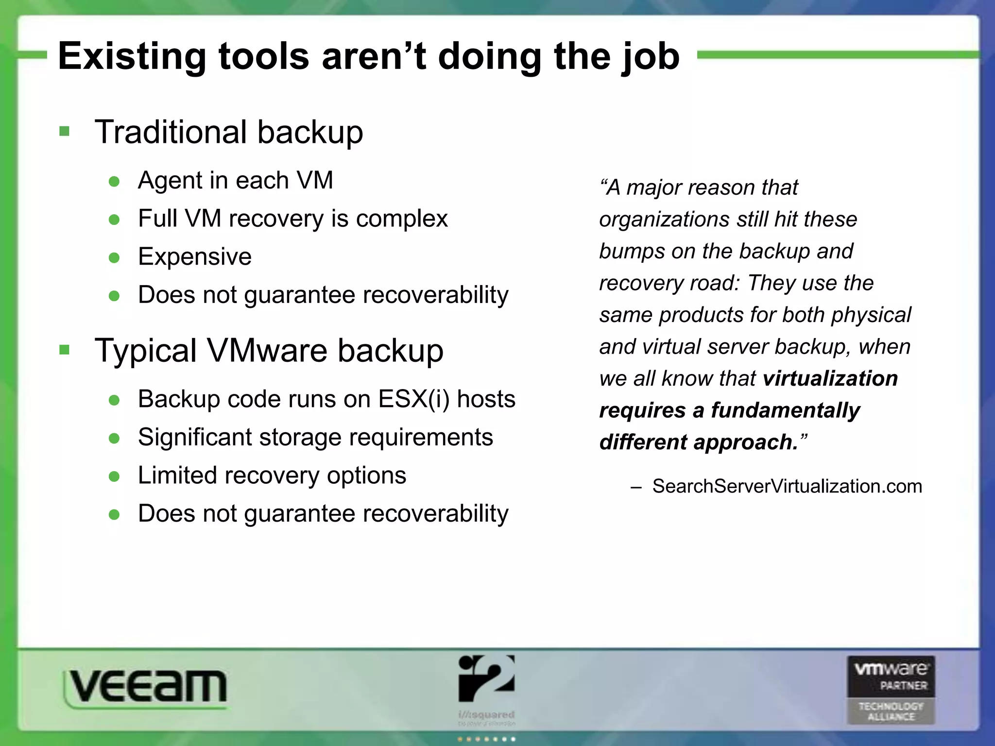 Existing tools aren’t doing the job
 Traditional backup
   ● Agent in each VM                    “A major reason that
   ● Full VM recovery is complex         organizations still hit these
   ● Expensive                           bumps on the backup and
                                         recovery road: They use the
   ● Does not guarantee recoverability
                                         same products for both physical
 Typical VMware backup                  and virtual server backup, when
                                         we all know that virtualization
   ● Backup code runs on ESX(i) hosts    requires a fundamentally
   ● Significant storage requirements    different approach.”
   ● Limited recovery options               – SearchServerVirtualization.com
   ● Does not guarantee recoverability
 