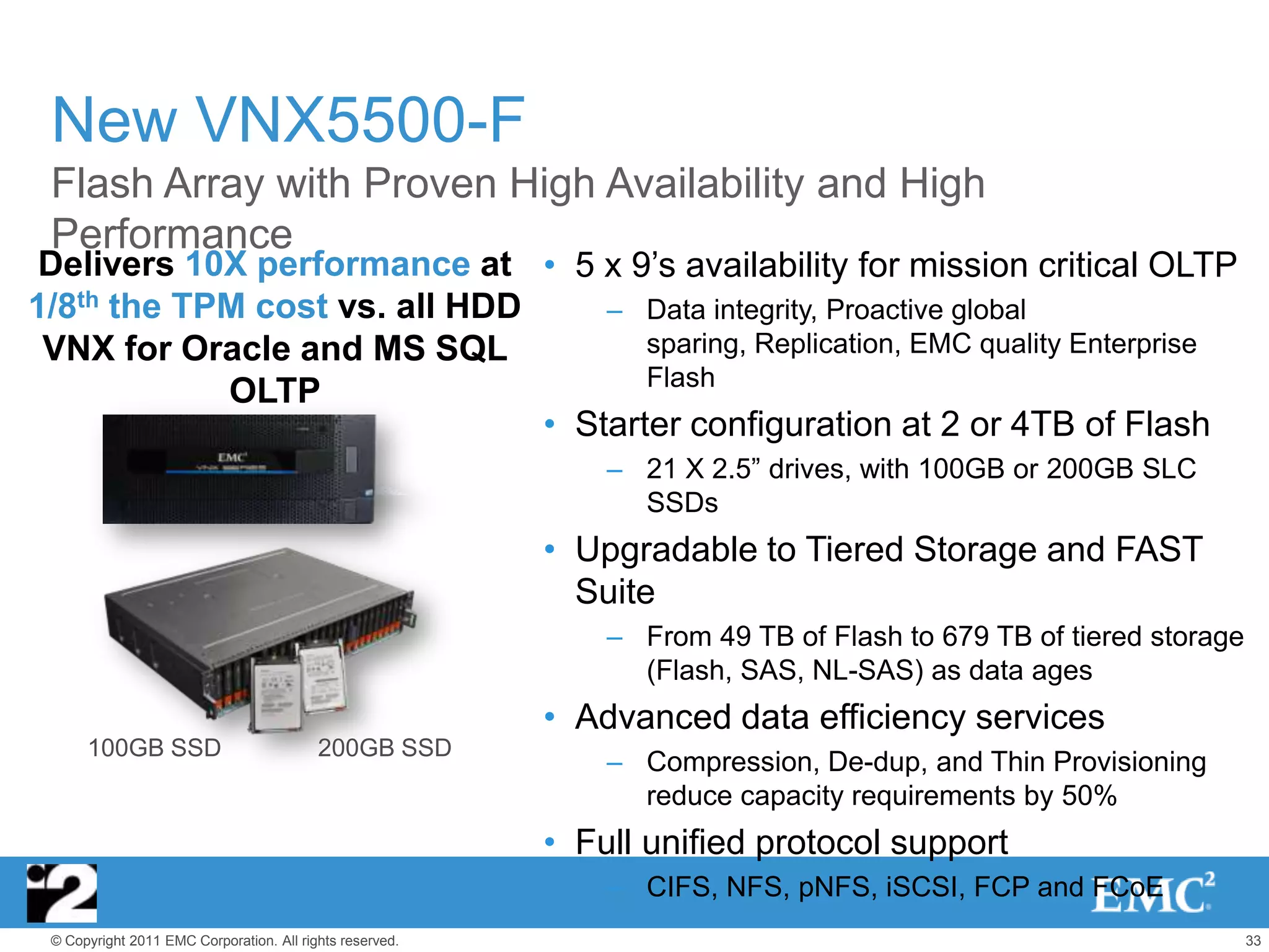 New VNX5500-F
 Flash Array with Proven High Availability and High
 Performance
 Delivers 10X performance at • 5 x 9’s availability for mission critical OLTP
1/8th the TPM cost vs. all HDD     – Data integrity, Proactive global
 VNX for Oracle and MS SQL            sparing, Replication, EMC quality Enterprise
                                      Flash
            OLTP
                               • Starter configuration at 2 or 4TB of Flash
                                                              – 21 X 2.5‖ drives, with 100GB or 200GB SLC
                                                                SSDs
                                                          • Upgradable to Tiered Storage and FAST
                                                            Suite
                                                              – From 49 TB of Flash to 679 TB of tiered storage
                                                                (Flash, SAS, NL-SAS) as data ages
                                                          • Advanced data efficiency services
      100GB SSD                           200GB SSD
                                                              – Compression, De-dup, and Thin Provisioning
                                                                reduce capacity requirements by 50%
                                                          • Full unified protocol support
                                                              – CIFS, NFS, pNFS, iSCSI, FCP and FCoE
 © Copyright 2011 EMC Corporation. All rights reserved.                                                           33
 