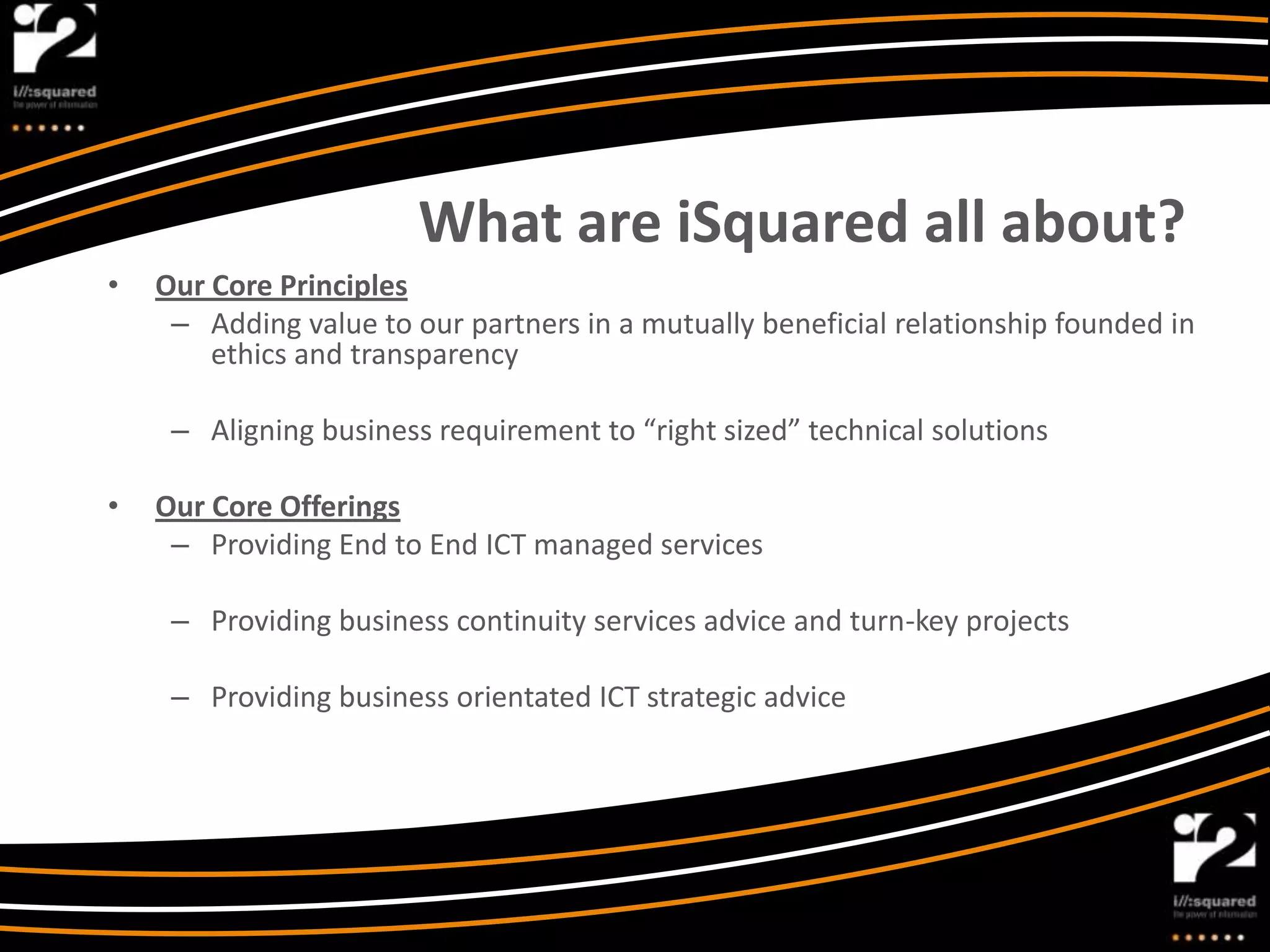 What are iSquared all about?
•   Our Core Principles
     – Adding value to our partners in a mutually beneficial relationship founded in
        ethics and transparency

     – Aligning business requirement to “right sized” technical solutions

•   Our Core Offerings
     – Providing End to End ICT managed services

     – Providing business continuity services advice and turn-key projects

     – Providing business orientated ICT strategic advice
 