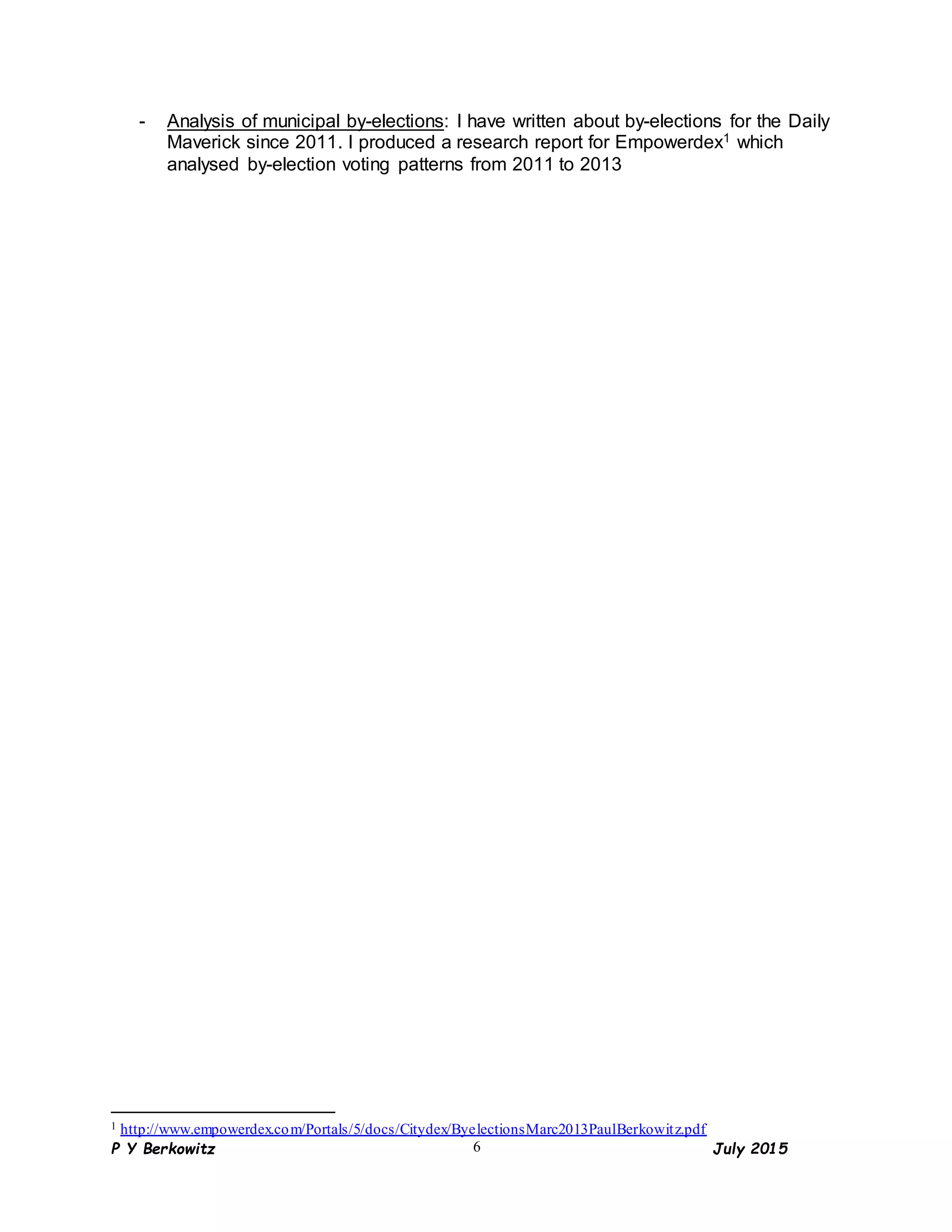 P Y Berkowitz July 20156
- Analysis of municipal by-elections: I have written about by-elections for the Daily
Maverick since 2011. I produced a research report for Empowerdex1 which
analysed by-election voting patterns from 2011 to 2013
1 http://www.empowerdex.com/Portals/5/docs/Citydex/ByelectionsMarc2013PaulBerkowitz.pdf
 