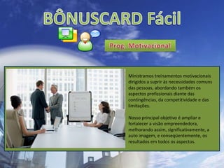 BÔNUSCARD FácilProg. MotivacionalMinistramos treinamentos motivacionais dirigidos a suprir às necessidades comuns das pessoas, abordando também os aspectos profissionais diante das contingências, da competitividade e das limitações.Nosso principal objetivo é ampliar e fortalecer a visão empreendedora, melhorando assim, significativamente, a auto imagem, e conseqüentemente, os resultados em todos os aspectos.