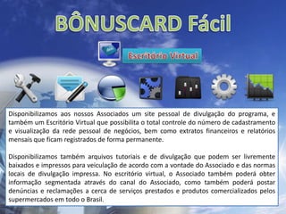 BÔNUSCARD Fácil Escritório VirtualDisponibilizamos aos nossos Associados um site pessoal de divulgação do programa, e também um Escritório Virtual que possibilita o total controle do número de cadastramento e visualização da rede pessoal de negócios, bem como extratos financeiros e relatórios mensais que ficam registrados de forma permanente.Disponibilizamos também arquivos tutoriais e de divulgação que podem ser livremente baixados e impressos para veiculação de acordo com a vontade do Associado e das normas locais de divulgação impressa. No escritório virtual, o Associado também poderá obter informação segmentada através do canal do Associado, como também poderá postar denúncias e reclamações a cerca de serviços prestados e produtos comercializados pelos supermercados em todo o Brasil.