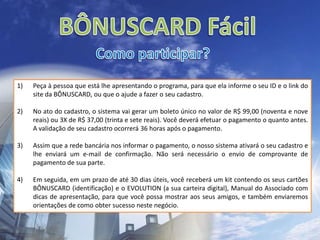 BÔNUSCARD FácilComo participar?Peça à pessoa que está lhe apresentando o programa, para que ela informe o seu ID e o link do site da BÔNUSCARD, ou que o ajude a fazer o seu cadastro. No ato do cadastro, o sistema vai gerar um boleto único no valor de R$ 99,00 (noventa e nove reais) ou 3X de R$ 37,00 (trinta e sete reais). Você deverá efetuar o pagamento o quanto antes.  A validação de seu cadastro ocorrerá 36 horas após o pagamento.Assim que a rede bancária nos informar o pagamento, o nosso sistema ativará o seu cadastro e lhe enviará um e-mail de confirmação. Não será necessário o envio de comprovante de pagamento de sua parte. Em seguida, em um prazo de até 30 dias úteis, você receberá um kit contendo os seus cartões BÔNUSCARD (identificação) e o EVOLUTION (a sua carteira digital), Manual do Associado com dicas de apresentação, para que você possa mostrar aos seus amigos, e também enviaremos orientações de como obter sucesso neste negócio.