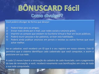 BÔNUSCARD FácilComo divulgar?Você poderá divulgar da forma que desejar: Poderá falar para os amigos;Enviar mala direta por e-mail, usar redes sociais e anúncio grátis;Imprimir os cartazes que existem no Escritório Virtual e fixar em locais públicos;Poderá reunir pessoas e dar palestras, se tiver esta habilidade; Poderá ainda publicar anúncios em jornais e revistas ou outras formas que você achar melhor.Ao se cadastrar, você receberá um ID que é o seu registro em nosso sistema. Este ID permitirá que o sistema identifique cada cadastrado que você conquistar, e assim o posicione em sua rede.A cada 12 meses haverá a renovação do cadastro de cada Associado, com o pagamento da taxa de renovação, e você, receberá novamente suas bonificações em cima de toda a sua rede conquistada.
