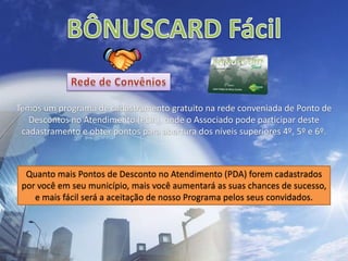 BÔNUSCARD FácilRede de ConvêniosTemos um programa de cadastramento gratuito na rede conveniada de Ponto de Descontos no Atendimento (PDA), onde o Associado pode participar deste cadastramento e obter pontos para abertura dos níveis superiores 4º, 5º e 6º.Quanto mais Pontos de Desconto no Atendimento (PDA) forem cadastrados por você em seu município, mais você aumentará as suas chances de sucesso, e mais fácil será a aceitação de nosso Programa pelos seus convidados.