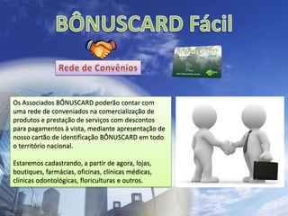 BÔNUSCARD FácilRede de ConvêniosOs Associados BÔNUSCARD poderão contar com uma rede de conveniados na comercialização de produtos e prestação de serviços com descontos para pagamentos à vista, mediante apresentação de nosso cartão de identificação BÔNUSCARD em todo o território nacional.Estaremos cadastrando, a partir de agora, lojas, boutiques, farmácias, oficinas, clínicas médicas, clínicas odontológicas, floriculturas e outros.