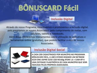 BÔNUSCARD Fácil Inclusão Digital Através do nosso Programa, incentivamos e promovemos a inclusão digital, pois premiamos os nossos Associados, pelo cumprimento de metas, com celulares, tablets e notebooks.Além disso, oferecemos treinamentos sobre utilização de aplicativos e ferramentas online (gratuitas), que podem facilitar a vida de nossos Associados. Inclusão Digital Social A CADA 200 CADASTRADOS POR MUNICÍPIO NO PROGRAMA BÔNUSCARD FÁCIL, A UBCS ESTARÁ DOANDO UM NETBOOK ACER ONE ASPIRE D250 1GB HD160g ATOM 1.6 + CAM+XP A UMA ENTIDADE FILANTRÓPICA DE CADA MUNICÍPIO QUE SERÁ INDICADA PELOS PRÓPRIOS ASSOCIADOS.