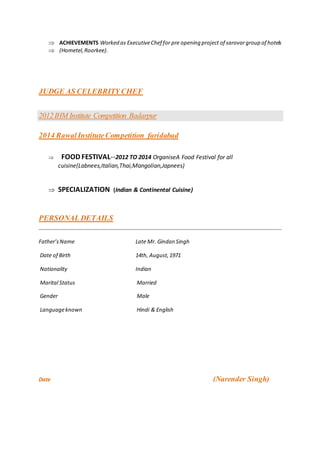  ACHIEVEMENTS Worked as ExecutiveChef for pre opening project of sarovargroup of hotels
 (Hometel,Roorkee).
JUDGE AS CELEBRITY CHEF
2012IHM Institute Competition Badarpur
2014 RawalInstituteCompetition faridabad
 FOOD FESTIVAL--2012 TO 2014 OrganiseA Food Festival for all
cuisine(Labnees,Italian,Thai,Mangolian,Japnees)
 SPECIALIZATION (Indian & Continental Cuisine)
PERSONAL DETAILS
Father’sName Late Mr. Gindan Singh
Date of Birth 14th, August,1971
Nationality Indian
Marital Status Married
Gender Male
Languageknown Hindi & English
Date (Narender Singh)
 