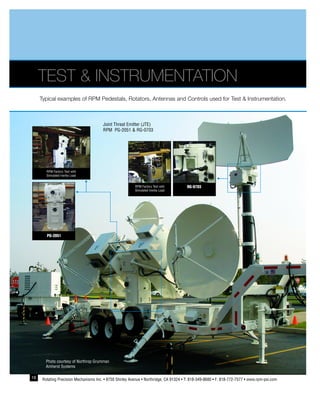 18 Rotating Precision Mechanisms Inc. • 8750 Shirley Avenue • Northridge, CA 91324 • T: 818-349-8680 • F: 818-772-7577 • www.rpm-psi.com
TEST & INSTRUMENTATION
Typical examples of RPM Pedestals, Rotators, Antennas and Controls used for Test & Instrumentation.
Photo courtesy of Northrop Grumman
Amherst Systems
RPM Factory Test with
Simulated Inertia Load
PG-2051
RG-0703RPM Factory Test with
Simulated Inertia Load
Joint Threat Emitter (JTE)
RPM PG-2051 & RG-0703
 