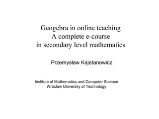 Geogebra in online teaching
A complete e-course
in secondary level mathematics
Przemysław Kajetanowicz
Institute of Mathematics and Computer Science
Wrocław University of Technology
 