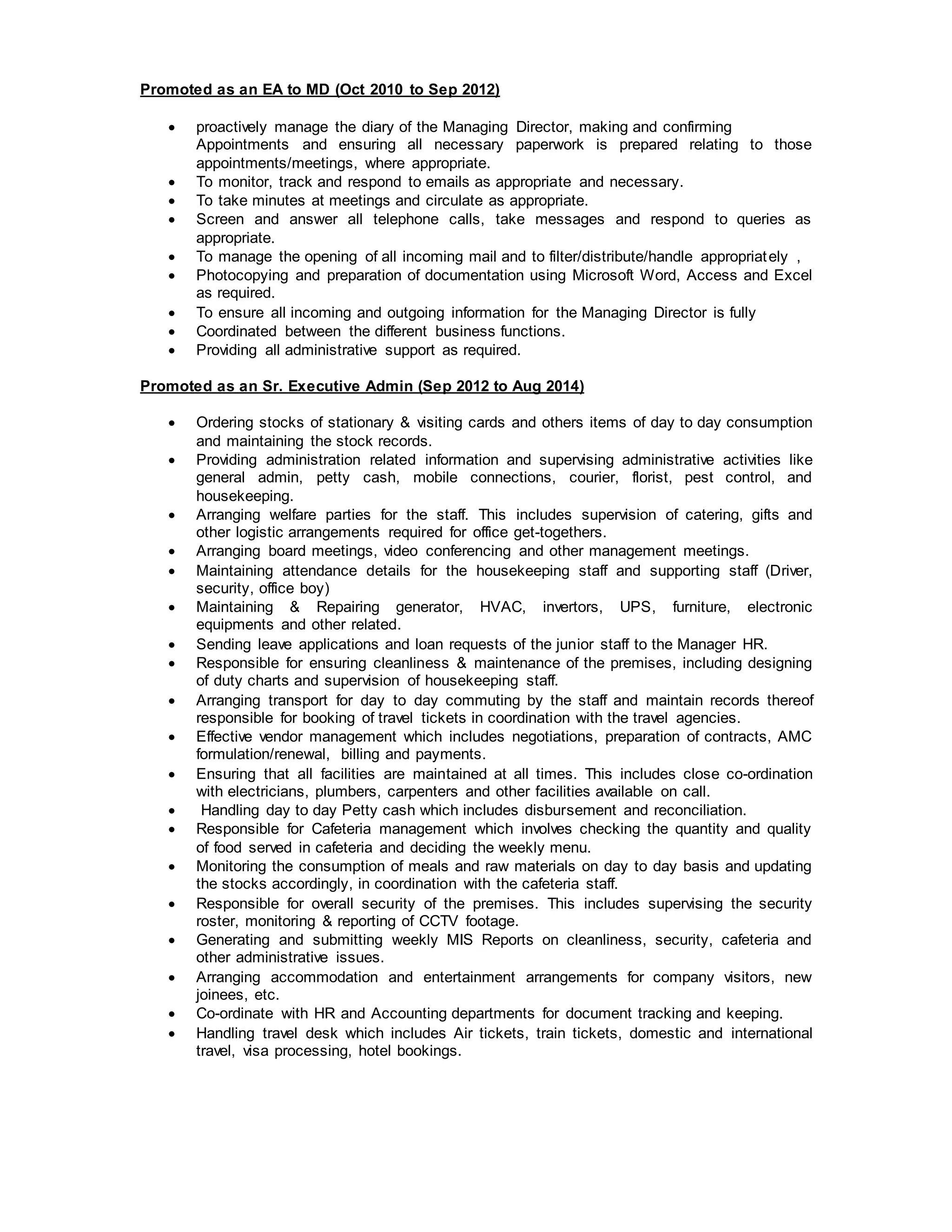 Promoted as an EA to MD (Oct 2010 to Sep 2012)
 proactively manage the diary of the Managing Director, making and confirming
Appointments and ensuring all necessary paperwork is prepared relating to those
appointments/meetings, where appropriate.
 To monitor, track and respond to emails as appropriate and necessary.
 To take minutes at meetings and circulate as appropriate.
 Screen and answer all telephone calls, take messages and respond to queries as
appropriate.
 To manage the opening of all incoming mail and to filter/distribute/handle appropriately ,
 Photocopying and preparation of documentation using Microsoft Word, Access and Excel
as required.
 To ensure all incoming and outgoing information for the Managing Director is fully
 Coordinated between the different business functions.
 Providing all administrative support as required.
Promoted as an Sr. Executive Admin (Sep 2012 to Aug 2014)
 Ordering stocks of stationary & visiting cards and others items of day to day consumption
and maintaining the stock records.
 Providing administration related information and supervising administrative activities like
general admin, petty cash, mobile connections, courier, florist, pest control, and
housekeeping.
 Arranging welfare parties for the staff. This includes supervision of catering, gifts and
other logistic arrangements required for office get-togethers.
 Arranging board meetings, video conferencing and other management meetings.
 Maintaining attendance details for the housekeeping staff and supporting staff (Driver,
security, office boy)
 Maintaining & Repairing generator, HVAC, invertors, UPS, furniture, electronic
equipments and other related.
 Sending leave applications and loan requests of the junior staff to the Manager HR.
 Responsible for ensuring cleanliness & maintenance of the premises, including designing
of duty charts and supervision of housekeeping staff.
 Arranging transport for day to day commuting by the staff and maintain records thereof
responsible for booking of travel tickets in coordination with the travel agencies.
 Effective vendor management which includes negotiations, preparation of contracts, AMC
formulation/renewal, billing and payments.
 Ensuring that all facilities are maintained at all times. This includes close co-ordination
with electricians, plumbers, carpenters and other facilities available on call.
 Handling day to day Petty cash which includes disbursement and reconciliation.
 Responsible for Cafeteria management which involves checking the quantity and quality
of food served in cafeteria and deciding the weekly menu.
 Monitoring the consumption of meals and raw materials on day to day basis and updating
the stocks accordingly, in coordination with the cafeteria staff.
 Responsible for overall security of the premises. This includes supervising the security
roster, monitoring & reporting of CCTV footage.
 Generating and submitting weekly MIS Reports on cleanliness, security, cafeteria and
other administrative issues.
 Arranging accommodation and entertainment arrangements for company visitors, new
joinees, etc.
 Co-ordinate with HR and Accounting departments for document tracking and keeping.
 Handling travel desk which includes Air tickets, train tickets, domestic and international
travel, visa processing, hotel bookings.
 