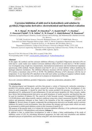 J. Mater. Environ. Sci. 7 (4) (2016) 1425-1435 M. Y. Hjouji et al.
ISSN : 2028-2508
CODEN: JMESCN
1425
Corrosion Inhibition of mild steel in hydrochloric acid solution by
pyrido[2,3-b]pyrazine derivative: electrochemical and theoretical evaluation
M. Y. Hjouji1
, M. Djedid5
, H. Elmsellem2
*, Y. Kandri Rodi1
*, Y. Ouzidan1
,
F. Ouazzani Chahdi1
, N. K. Sebbar3
, E. M. Essassi3
, I. Abdel-Rahman4
, B. Hammouti2
1
Laboratory of Applied Organic Chemistry, Faculty of Science and Technology, Sidi Mohammed Ben Abdellah University,
Fez, Morocco.
2
LC2AME, Faculté des Sciences, University Mohammed Premier, B.P. 717, 60000 Oujda, Morocco.
3
Laboratoire de Chimie Organique Hétérocyclique, URAC 21, Pôle de Compétences Pharmacochimie, Université
Mohammed V, Faculté des Sciences, Av. Ibn Battouta, BP 1014 Rabat, Morocco.
4
Department of Chemistry, College of Arts & Sciences, University of Sharjah, PO Box: 27272, UAE.
5
Laboratory of process engineering, Department Process Engineering, Laghouat University, P.O Box 37G, Route de
Ghardaïa, 03000, Laghouat, Algeria.
Received 22 Feb 2016, Revised 21 Mar 2016, Accepted 25 Mar 2016.
*Corresponding author. E-mail : youssef_kandri_rodi@yahoo.fr / h.elmsellem@yahoo.fr
Abstract
In this paper, the synthesis and the corrosion inhibition efficiency of pyrido[2,3-b]pyrazine derivative (P1) on
mild steel in acidic media were studied. Corrosion inhibition effect of (P1) on mild steel in 1 M HCl solution
was investigated using weight loss measurements, electrochemical polarization and electrochemical impedance
spectroscopy (EIS) methods. Results obtained reveal that P1 acts as a mixed inhibitor without modifying the
hydrogen reduction mechanism. The inhibition efficiency increases with the increase of the concentration of
(P1) reaches a maximum value of 93% at 10-3M. The inhibition efficiency of (P1) decreases with the rise of
temperature. It was found that (P1) adsorbed on the mild steel surface according to Langmuir isotherm model.
Quantum chemical studies were also carried out to propose an interpretation of the data.
Keywords: corrosion inhibition, pyrido[2,3-b]pyrazine, weight loss, polarization, adsorption, DFT.
1. Introduction
The pharmacological and therapeutic activities that present a variety of heterocyclic molecules containing a
pyrido[2,3-b] pyrazine pattern, have greatly aroused the interest of researchers for the development of new
routes to such compounds. It should be noted that the system pyrido[2,3-b] pyrazine is well known by its
photophysical [1], antibacterial [2] anti-inflammatory [3] and anti-cancer properties [4]. More recently, studies
have shown that pyridopyrazinone derivatives are good stimulators of insulin secretion, and therefore they can
be used for treatment of diabetes [5]. The reactivity of allyl bromide towards 7-bromopyrido[2,3-b]pyrazine-
2,3(1H,4H)-dione under phase-transfer catalysis conditions using tetra n-butyl ammonium bromide (TBAB) as
catalyst and potassium carbonate as base, leads to the formation of the title compound (P1) in good yield
(Scheme 1). Several classes of organic compounds like pyridopyrazine derivative are broadly used as corrosion
inhibitors for metals in acid environments, since they possess the nitrogen and oxygen atoms which can easily
be protonated to exhibit good inhibitory action on the corrosion of metals [6-7].
The purpose of the present study is to evaluate the corrosion inhibition efficiency of the synthesized compound
(P1) on mild steel in 1 M hydrochloric acid solution, (Scheme 1).
In addition to that, to extend these investigations in order to obtain a better understanding of the mode of
inhibitory action of (P1) by calculating theoretical parameters for both mild steel dissolution and inhibitor
adsorption process in hydrochloric acid solution using DFT and electrochemical methods.
 