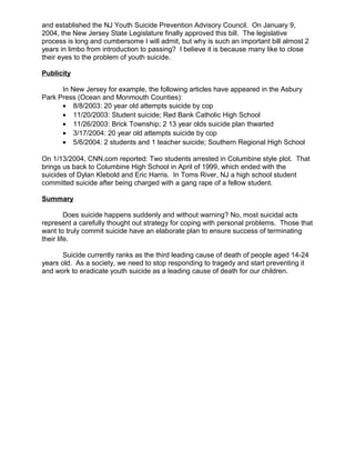 and established the NJ Youth Suicide Prevention Advisory Council. On January 9,
2004, the New Jersey State Legislature finally approved this bill. The legislative
process is long and cumbersome I will admit, but why is such an important bill almost 2
years in limbo from introduction to passing? I believe it is because many like to close
their eyes to the problem of youth suicide.
Publicity
In New Jersey for example, the following articles have appeared in the Asbury
Park Press (Ocean and Monmouth Counties):
• 8/8/2003: 20 year old attempts suicide by cop
• 11/20/2003: Student suicide; Red Bank Catholic High School
• 11/26/2003: Brick Township; 2 13 year olds suicide plan thwarted
• 3/17/2004: 20 year old attempts suicide by cop
• 5/6/2004: 2 students and 1 teacher suicide; Southern Regional High School
On 1/13/2004, CNN.com reported: Two students arrested in Columbine style plot. That
brings us back to Columbine High School in April of 1999, which ended with the
suicides of Dylan Klebold and Eric Harris. In Toms River, NJ a high school student
committed suicide after being charged with a gang rape of a fellow student.
Summary
Does suicide happens suddenly and without warning? No, most suicidal acts
represent a carefully thought out strategy for coping with personal problems. Those that
want to truly commit suicide have an elaborate plan to ensure success of terminating
their life.
Suicide currently ranks as the third leading cause of death of people aged 14-24
years old. As a society, we need to stop responding to tragedy and start preventing it
and work to eradicate youth suicide as a leading cause of death for our children.
 