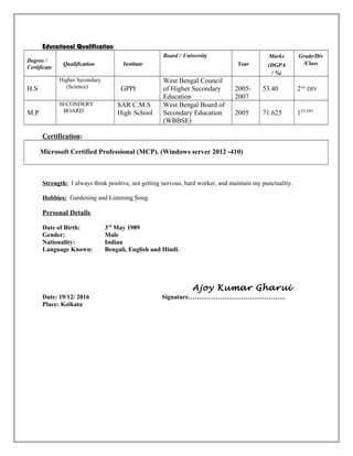 Educational Qualification:
Degree /
Certificate
Qualification Institute
Board / University
Year
Marks
(DGPA
/ %)
Grade/Div
/Class
H.S
Higher Secondary
(Science) GPPI
West Bengal Council
of Higher Secondary
Education
2005-
2007
53.40 2ND
DIV
M.P
SECONDERY
BOARD
SAR C.M.S
High School
West Bengal Board of
Secondary Education
(WBBSE)
2005 71.625 1ST DIV
Certification:
Microsoft Certified Professional (MCP). (Windows server 2012 -410)
Strength: I always think positive, not getting nervous, hard worker, and maintain my punctuality.
Hobbies: Gardening and Listening Song.
Personal Details:
Date of Birth: 3rd
May 1989
Gender: Male
Nationality: Indian
Language Known: Bengali, English and Hindi.
Ajoy Kumar Gharui
Date: 19/12/ 2016 Signature……………………………………….
Place: Kolkata
 