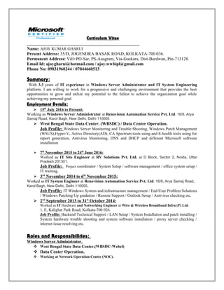 Curriculum Vitae
Name: AJOY KUMAR GHARUI
Present Address: 35/D, JOGENDRA BASAK ROAD, KOLKATA-700 036.
Permanent Address: Vill+PO-Sar, PS-Ausgram, Via-Guskara, Dist-Burdwan, Pin-713128.
Email Id: ajoygharui@hotmail.com / ajoy.wwbipl@gmail.com
Phone No: 09831960244 / 07044660513
Summary:
With 3.3 years of IT experience in Windows Server Administrator and IT System Engineering
platform. I am willing to work for a progressive and challenging environment that provides the best
opportunities to grow and utilize my potential to the fullest to achieve the organization goal while
achieving my personal goal.
Employment Details:
 15th
July 2016 to Present:
Working as Windows Server Administrator at Renovision Automation Service Pvt. Ltd. 16/8, Arya
Samaj Road, Karol Bagh, New Delhi, Delhi 110005
 West Bengal State Data Center. (WBSDC) / Data Center Operation.
Job Profile: Windows Server Monitoring and Trouble Shooting, Windows Patch Management
(WSUS),Hyper-V, Active Directory(AD), CA Spectrum tools using and E-health tools using for
report generation, Antivirus Monitoring, DNS and DHCP and different Microsoft software
installation.
 7th
November 2015 to 24th
June 2016:
Worked as IT Site Engineer at RV Solutions Pvt. Ltd. at D Block, Sector 2, Noida, Uttar
Pradesh 201301.
Job Profile: Project coordinator / System Setup / software management / office system setup /
IT training.
 3rd
November 2014 to 6th
November 2015:
Worked as IT System Engineer at Renovision Automation Service Pvt. Ltd. 16/8, Arya Samaj Road,
Karol Bagh, New Delhi, Delhi 110005.
Job Profile: IT Windows System and infrastructure management / End User Problem Solutions
/ Windows Patching Up gradation / Remote Support / Outlook Setup / Antivirus checking etc.
 2nd
September 2013 to 31st
October 2014:
Worked as IT Hardware and Networking Engineer at Wire & Wireless Broadband Infra (P) Ltd.
1, E, Kalighat Park Road, Kolkata-700 026.
Job Profile: Backend Technical Support / LAN Setup / System Installation and patch installing /
System hardware trouble shooting and system software installation / proxy server checking /
internet issue resolving etc.
Roles and Responsibilities:
Windows Server Administrator
 West Bengal State Data Center.(WBSDC-Webel)
 Data Center Operation.
 Working at Network Operation Centre (NOC).
 