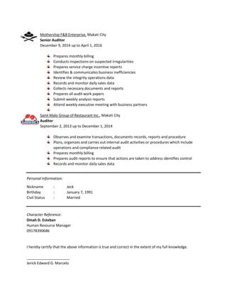 Mothership F&B Enterprise, Makati City
Senior Auditor
December 9, 2014 up to April 1, 2016
Prepares monthly billing
Conducts inspections on suspected irregularities
Prepares service charge incentive reports
Identifies & communicates business inefficiencies
Review the integrity operations data
Records and monitor daily sales data
Collects necessary documents and reports
Prepares all audit work papers
Submit weekly analysis reports
Attend weekly executive meeting with business partners
Saint Malo Group of Restaurant Inc., Makati City
Auditor
September 2, 2013 up to December 1, 2014
Observes and examine transactions, documents records, reports and procedure
Plans, organizes and carries out internal audit activities or procedures which include
operations and compliance related audit
Prepares monthly billing
Prepares audit reports to ensure that actions are taken to address identifies control
Records and monitor daily sales data
Personal Information:
Nickname : Jeck
Birthday : January 7, 1991
Civil Status : Married
Character Reference:
Dinah D. Esteban
Human Resource Manager
09178390686
I hereby certify that the above information is true and correct in the extent of my full knowledge.
_____________________
Jerick Edward G. Marcelo
 