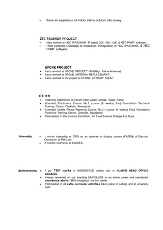  I have an experience of indoor site to outdoor site survey.
ZTE TELENOR PROJECT
 I also worked at NEC IPASOKINK IP based 200, 400, 1000 & NEC PNMT software.
 I have complete knowledge of installation, configuration of NEC IPASOKINK & NEC
PNMT software.
UFONE PROJECT
 I also worked at UFONE PROJECT HBA(High Below Anteena).
 I also worked at UFONE ANTEENA REPLACEMRNT.
 I also worked in the project of UFONE BATTERY SWAP.
OTHER
 Teaching experience of Askari Eden Cadet College, Kallar Kahar.
 Attended Electronics Course No.1 course (8 weeks) Fauji Foundation Technical
Training Centre, Chaklala, Rawalpindi.
 Attended Mobile Phone Repairing Course No.21 course (8 weeks) Fauji Foundation
Technical Training Centre, Chaklala, Rawalpindi.
 Participated in the Science Exhibition, Sir Syed Science College For Boys.
IInntteerrnnsshhiipp  1 month internship at CPDI as an observer of display centers (FAFEN) of Election
Comission of Pakistan.
 2 months internship at InterSES.
AAcchhiieevveemmeennttss  I got TOP marks in MICROWAVE written test in HUAWEI HEAD OFFICE
KARACHI.
 Always remained an out standing EMPOLYEE in my whole career and maintained
attendance above 100% throughout the my carrier.
 Participated in all extra curricular activities taken place in college and at university
level.
 