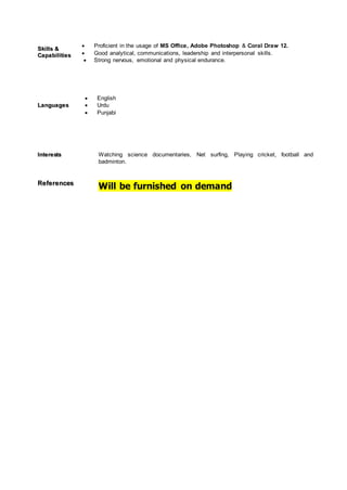 SSkkiillllss &&
CCaappaabbiilliittiieess
 Proficient in the usage of MS Office, Adobe Photoshop & Coral Draw 12.
 Good analytical, communications, leadership and interpersonal skills.
 Strong nervous, emotional and physical endurance.
LLaanngguuaaggeess
 English
 Urdu
 Punjabi
IInntteerreessttss Watching science documentaries, Net surfing, Playing cricket, football and
badminton.
RReeffeerreenncceess
Will be furnished on demand
 