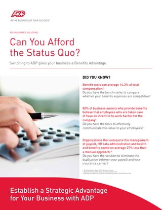 Can You Afford
the Status Quo?
Switching to ADP gives your business a Benefits Advantage.
Did You Know?
ADP Insurance Solutions
Benefit costs can average 14.3% of total
compensation.i
Do you have the benchmarks to compare
whether your benefits expenses are competitive?
80% of business owners who provide benefits
believe that employees who are taken care
of have an incentive to work harder for the
companyii
Do you have the tools to effectively 	
communicate this value to your employees?
Organizations that outsource the management
of payroll, HR data administration and health
and benefits spend on average 27% less than
a manual approach.iii
Do you have the solution to eliminate the
duplication between your payroll and your
insurance carrier?
Establish a Strategic Advantage
for Your Business with ADP
i. HR Annual Metrics Report 2011, HR Metrics Service
ii. Manulife Financial Small Business Research Report, 2011
iii Exposing the hidden cost of Payroll and HR Administration, PwC/ADP March 2012
 