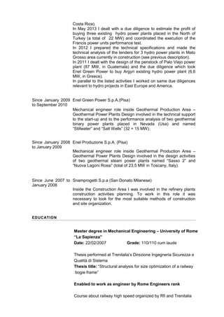 Since January 2009
to September 2010
Since January 2008
to January 2009
Since June 2007 to
January 2008
Costa Rica).
In May 2013 I dealt with a due diligence to estimate the profit of
buying three existing hydro power plants placed in the North of
Turkey (a total of 22 MW) and coordinated the execution of the
Francis power units performance test.
In 2012 I prepared the technical specifications and made the
technical analysis of the tenders for 3 hydro power plants in Mato
Grosso area currently in construction (see previous description).
In 2011 I dealt with the design of the penstock of Palo Viejo power
plant (87 MW, in Guatemala) and the due diligence which took
Enel Green Power to buy Argyri existing hydro power plant (6,6
MW, in Greece).
In parallel to the listed activities I worked on same due diligences
relevant to hydro projects in East Europe and America.
Enel Green Power S.p.A.(Pisa)
Mechanical engineer role inside Geothermal Production Area –
Geothermal Power Plants Design involved in the technical support
to the start-up and to the performance analysis of two geothermal
binary power plants placed in Nevada (Usa) and named
“Stillwater” and “Salt Wells” (32 + 15 MW).
Enel Produzione S.p.A. (Pisa)
Mechanical engineer role inside Geothermal Production Area –
Geothermal Power Plants Design involved in the design activities
of two geothermal steam power plants named “Sasso 2” and
“Nuova Lagoni Rossi” (total of 23,5 MW in Toscany, Italy).
Snamprogetti S.p.a (San Donato Milanese)
Inside the Construction Area I was involved in the refinery plants
construction activities planning. To work in this role it was
necessary to look for the most suitable methods of construction
and site organization.
EDUCATION
Master degree in Mechanical Engineering – University of Rome
“La Sapienza”
Date: 22/02/2007 Grade: 110/110 cum laude
Thesis performed at Trenitalia’s Direzione Ingegneria Sicurezza e
Qualità di Sistema
Thesis title: “Structural analysis for size optimization of a railway
bogie frame”
Enabled to work as engineer by Rome Engineers rank
Course about railway high speed organized by Rfi and Trenitalia
 