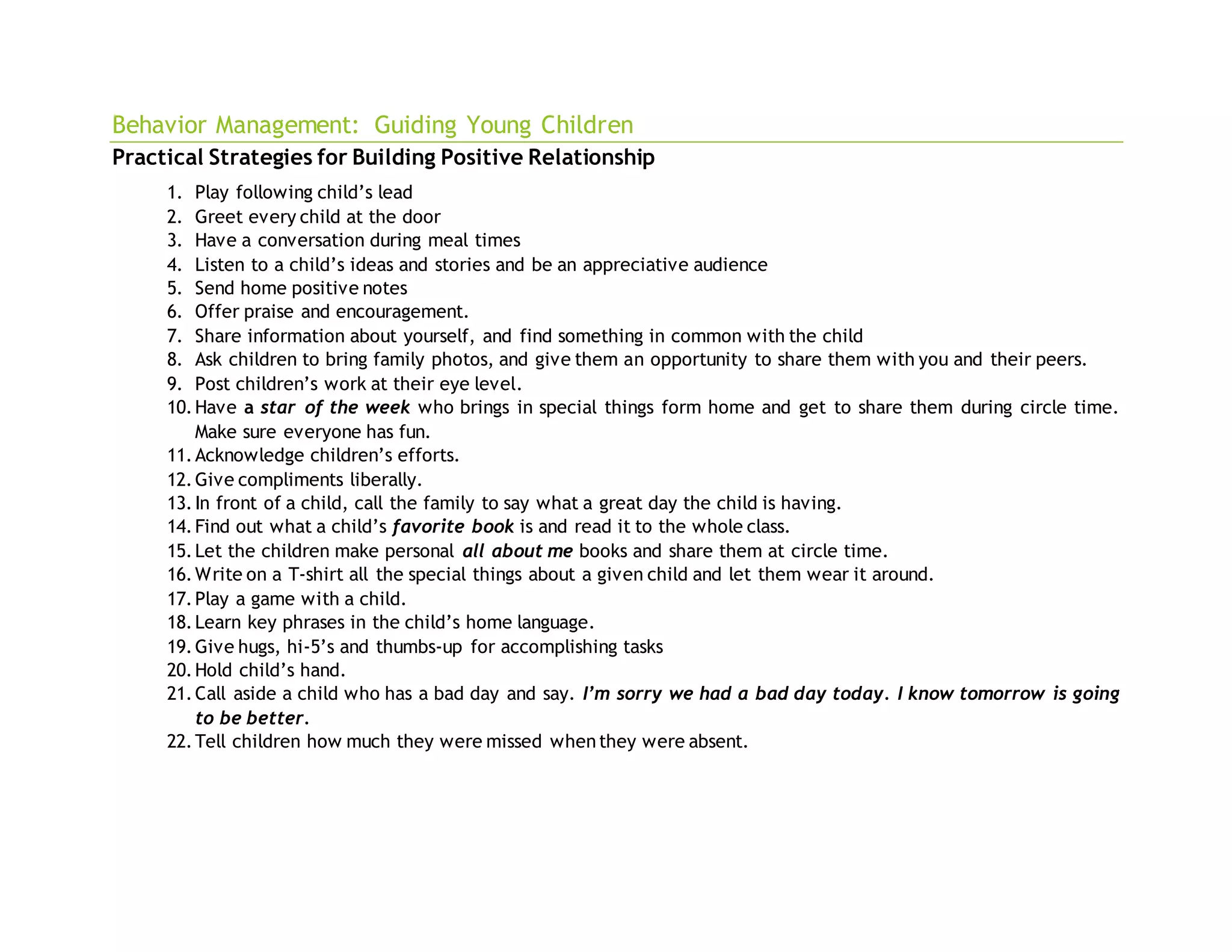 Behavior Management: Guiding Young Children
Practical Strategies for Building Positive Relationship
1. Play following child’s lead
2. Greet every child at the door
3. Have a conversation during meal times
4. Listen to a child’s ideas and stories and be an appreciative audience
5. Send home positive notes
6. Offer praise and encouragement.
7. Share information about yourself, and find something in common with the child
8. Ask children to bring family photos, and give them an opportunity to share them with you and their peers.
9. Post children’s work at their eye level.
10.Have a star of the week who brings in special things form home and get to share them during circle time.
Make sure everyone has fun.
11.Acknowledge children’s efforts.
12.Give compliments liberally.
13.In front of a child, call the family to say what a great day the child is having.
14.Find out what a child’s favorite book is and read it to the whole class.
15.Let the children make personal all about me books and share them at circle time.
16.Write on a T-shirt all the special things about a given child and let them wear it around.
17.Play a game with a child.
18.Learn key phrases in the child’s home language.
19.Give hugs, hi-5’s and thumbs-up for accomplishing tasks
20.Hold child’s hand.
21.Call aside a child who has a bad day and say. I’m sorry we had a bad day today. I know tomorrow is going
to be better.
22.Tell children how much they were missed whenthey were absent.
 