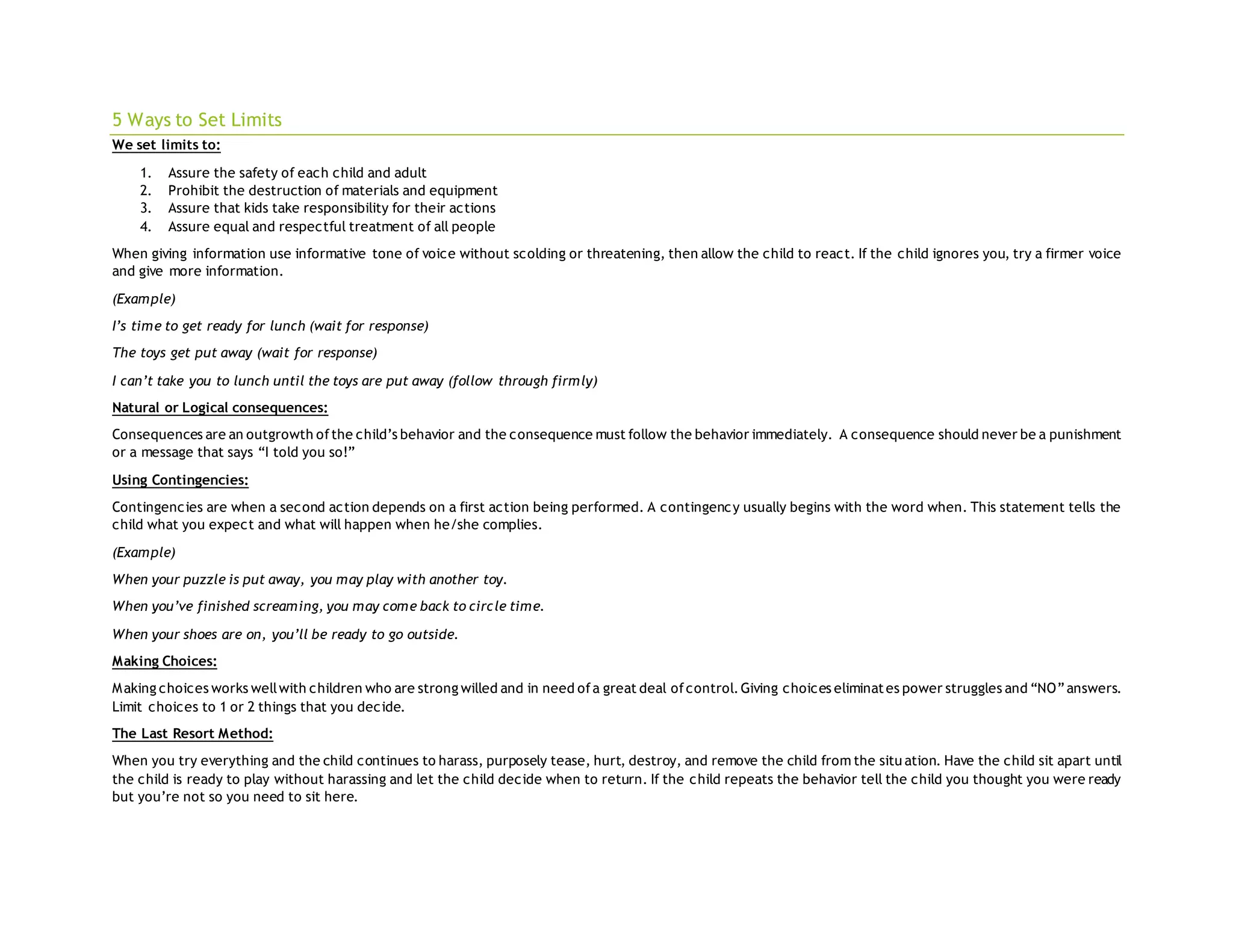 5 Ways to Set Limits
We set limits to:
1. Assure the safety of each child and adult
2. Prohibit the destruction of materials and equipment
3. Assure that kids take responsibility for their actions
4. Assure equal and respectful treatment of all people
When giving information use informative tone of voice without scolding or threatening, then allow the child to react. If the child ignores you, try a firmer voice
and give more information.
(Example)
I’s time to get ready for lunch (wait for response)
The toys get put away (wait for response)
I can’t take you to lunch until the toys are put away (follow through firmly)
Natural or Logical consequences:
Consequences are an outgrowth ofthe child’s behavior and the consequence must follow the behavior immediately. A consequence should never be a punishment
or a message that says “I told you so!”
Using Contingencies:
Contingencies are when a second action depends on a first action being performed. A contingency usually begins with the word when. This statement tells the
child what you expect and what will happen when he/she complies.
(Example)
When your puzzle is put away, you may play with another toy.
When you’ve finished screaming, you may come back to circle time.
When your shoes are on, you’ll be ready to go outside.
Making Choices:
Making choices works wellwith children who are strong willed and in need ofa great deal ofcontrol.Giving choices eliminates power struggles and “NO”answers.
Limit choices to 1 or 2 things that you decide.
The Last Resort Method:
When you try everything and the child continues to harass, purposely tease, hurt, destroy, and remove the child from the situ ation. Have the child sit apart until
the child is ready to play without harassing and let the child decide when to return. If the child repeats the behavior tell the child you thought you were ready
but you’re not so you need to sit here.
 
