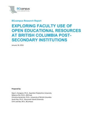 BCcampus Research Report
Prepared by:
Rajiv S. Jhangiani, Ph.D., Kwantlen Polytechnic University
Rebecca Pitt, Ph.D., OER Hub
Christina Hendricks, Ph.D., University of British Columbia
Jessie Key, Ph.D., Vancouver Island University
Clint Lalonde, M.A., BCcampus
EXPLORING FACULTY USE OF
OPEN EDUCATIONAL RESOURCES
AT BRITISH COLUMBIA POST-
SECONDARY INSTITUTIONS
January 18, 2016
 