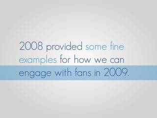 2008 provided some fine
examples for how we can
engage with fans in 2009.
 