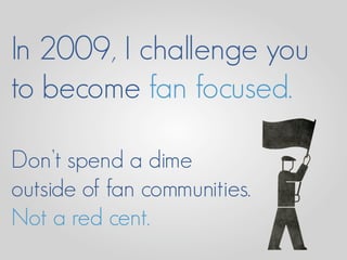 In 2009, I challenge you
to become fan focused.

Don’t spend a dime
outside of fan communities.
Not a red cent.
 